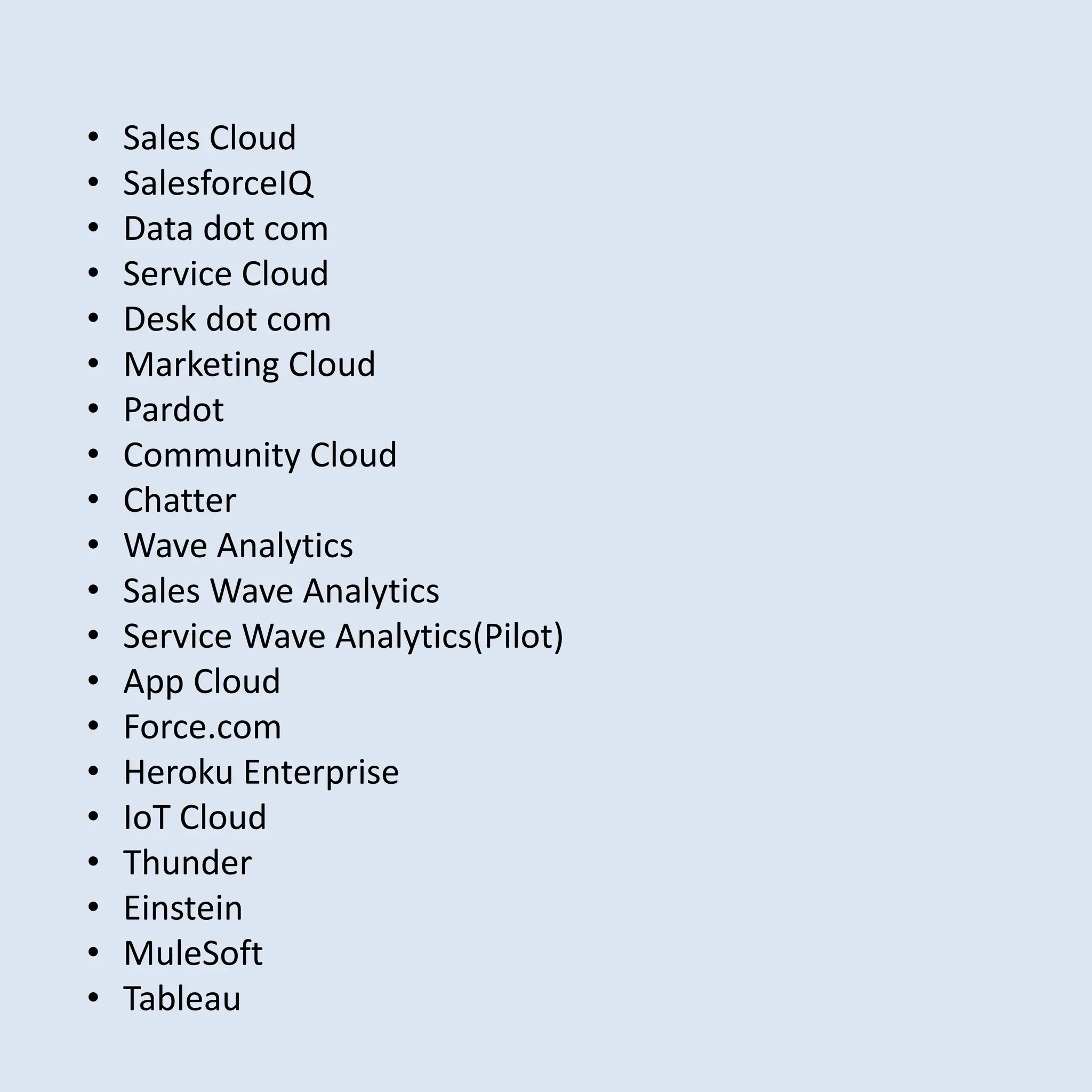 • Sales Cloud
• SalesforceIQ
• Data dot com
• Service Cloud
• Desk dot com
• Marketing Cloud
• Pardot
• Community Cloud
• Chatter
• Wave Analytics
• Sales Wave Analytics
• Service Wave Analytics(Pilot)
• App Cloud
• Force.com
• Heroku Enterprise
• IoT Cloud
• Thunder
• Einstein
• MuleSoft
• Tableau
 