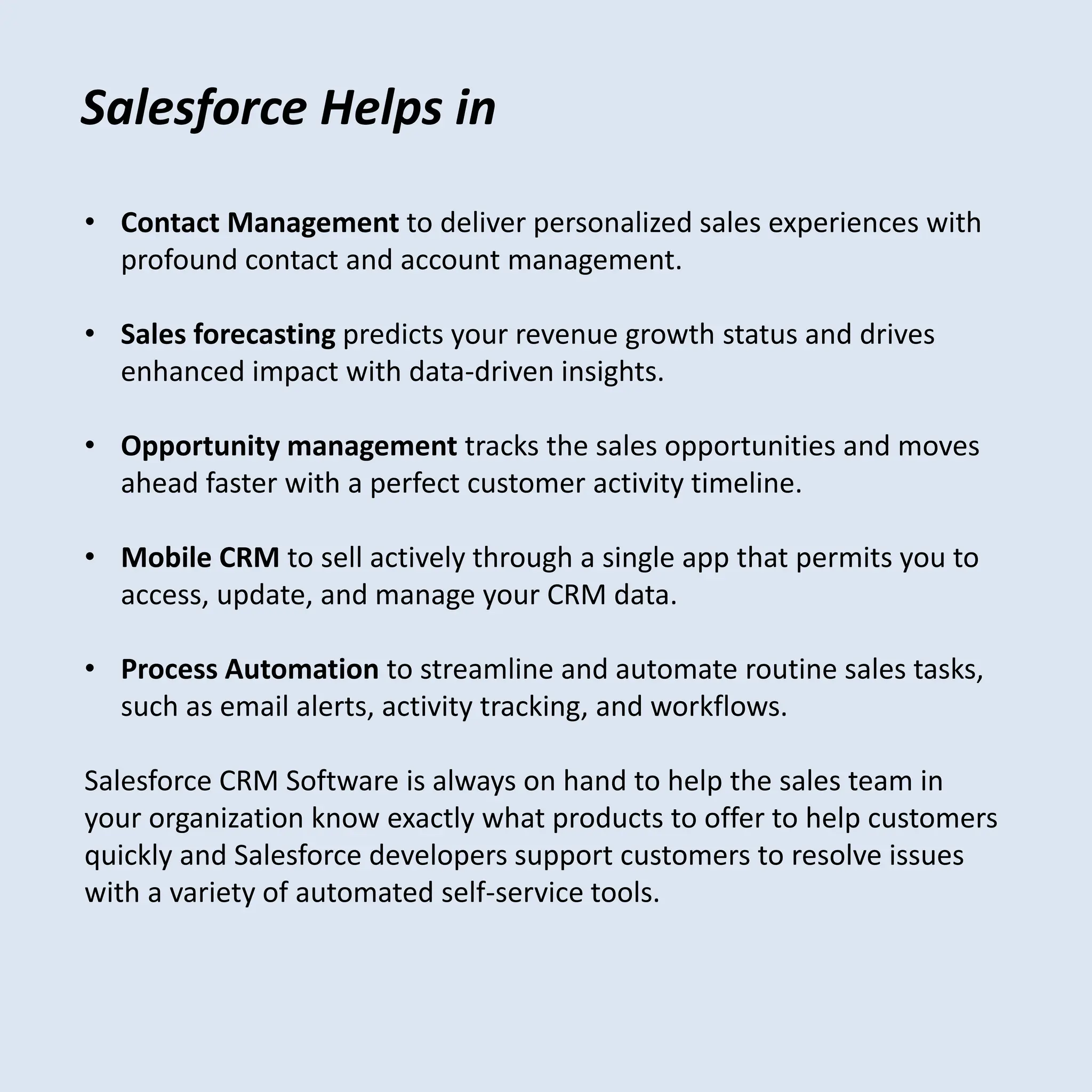 Salesforce Helps in
• Contact Management to deliver personalized sales experiences with
profound contact and account management.
• Sales forecasting predicts your revenue growth status and drives
enhanced impact with data-driven insights.
• Opportunity management tracks the sales opportunities and moves
ahead faster with a perfect customer activity timeline.
• Mobile CRM to sell actively through a single app that permits you to
access, update, and manage your CRM data.
• Process Automation to streamline and automate routine sales tasks,
such as email alerts, activity tracking, and workflows.
Salesforce CRM Software is always on hand to help the sales team in
your organization know exactly what products to offer to help customers
quickly and Salesforce developers support customers to resolve issues
with a variety of automated self-service tools.
 