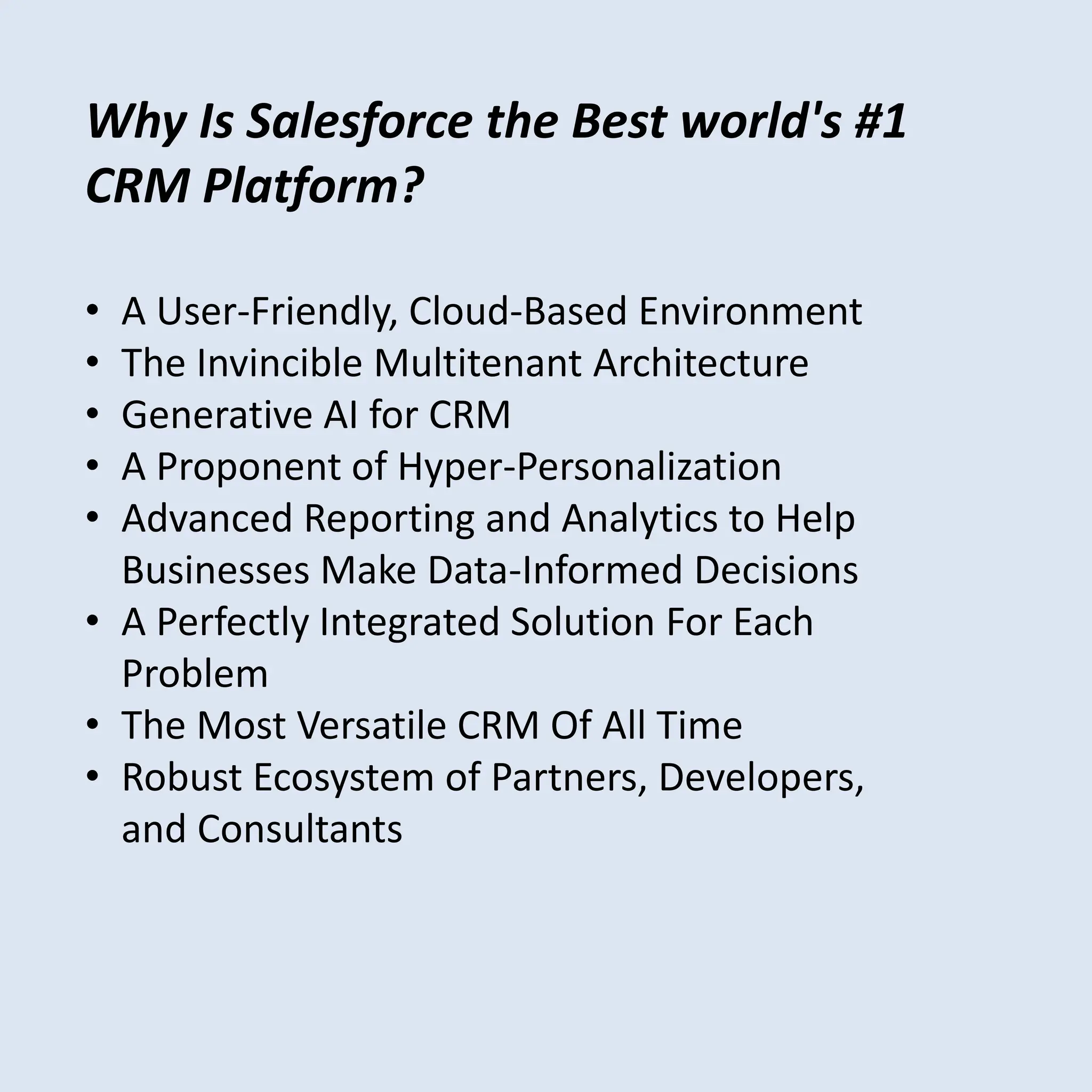 • A User-Friendly, Cloud-Based Environment
• The Invincible Multitenant Architecture
• Generative AI for CRM
• A Proponent of Hyper-Personalization
• Advanced Reporting and Analytics to Help
Businesses Make Data-Informed Decisions
• A Perfectly Integrated Solution For Each
Problem
• The Most Versatile CRM Of All Time
• Robust Ecosystem of Partners, Developers,
and Consultants
Why Is Salesforce the Best world's #1
CRM Platform?
 
