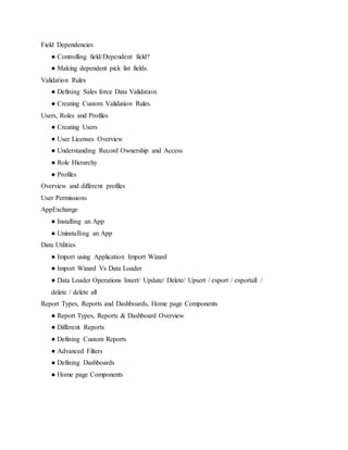 Field Dependencies
● Controlling field/Dependent field?
● Making dependent pick list fields.
Validation Rules
● Defining Sales force Data Validation.
● Creating Custom Validation Rules.
Users, Roles and Profiles
● Creating Users
● User Licenses Overview
● Understanding Record Ownership and Access
● Role Hierarchy
● Profiles
Overview and different profiles
User Permissions
AppExchange
● Installing an App
● Uninstalling an App
Data Utilities
● Import using Application Import Wizard
● Import Wizard Vs Data Loader
● Data Loader Operations Insert/ Update/ Delete/ Upsert / export / exportall /
delete / delete all
Report Types, Reports and Dashboards, Home page Components
● Report Types, Reports & Dashboard Overview
● Different Reports
● Defining Custom Reports
● Advanced Filters
● Defining Dashboards
● Home page Components
 