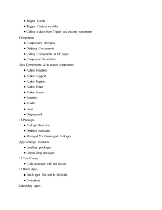 ● Trigger Events
● Trigger Context variables
● Calling a class from Trigger and passing parameters
Components
● Components Overview
● Defining Components
● Calling Components in VF pages
● Component Reusability
Ajax Components & its related components
● Action Function
● Action Support
● Action Region
● Action Pollar
● Action Status
● Rerender
● Render
● Facet
● Outputpanel
11 Packages
● Package Overview
● Defining packages
● Managed Vs Unmanaged Packages
AppExchange Products
● Installing packages
● Uninstalling packages
12 Test Classes
● Code coverage with test classes
13 Batch Apex
● Batch apex Use and its Methods
● Limitations
Scheduling Apex
 