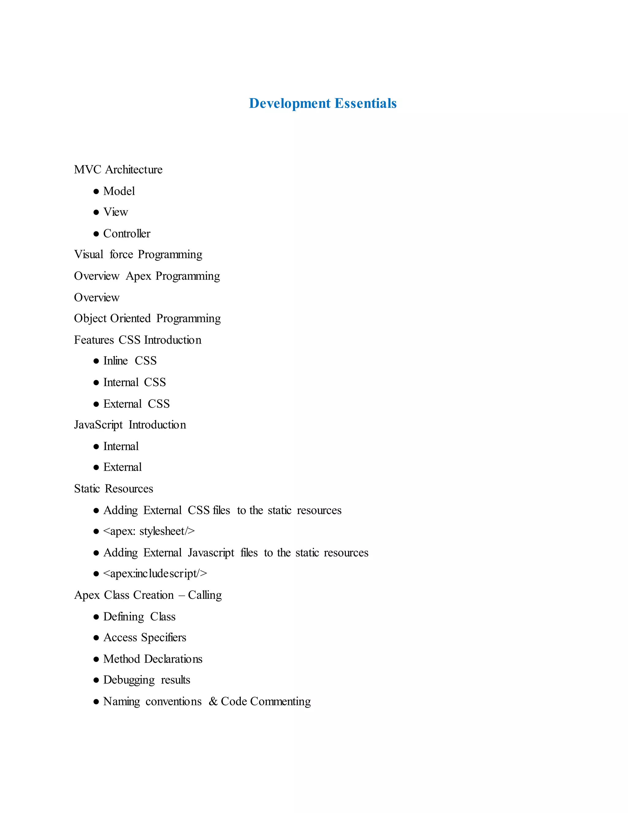 Development Essentials
MVC Architecture
● Model
● View
● Controller
Visual force Programming
Overview Apex Programming
Overview
Object Oriented Programming
Features CSS Introduction
● Inline CSS
● Internal CSS
● External CSS
JavaScript Introduction
● Internal
● External
Static Resources
● Adding External CSS files to the static resources
● <apex: stylesheet/>
● Adding External Javascript files to the static resources
● <apex:includescript/>
Apex Class Creation – Calling
● Defining Class
● Access Specifiers
● Method Declarations
● Debugging results
● Naming conventions & Code Commenting
 