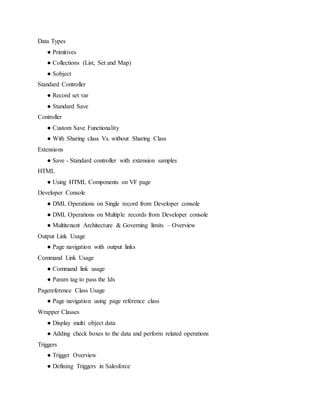 Data Types
● Primitives
● Collections (List, Set and Map)
● Sobject
Standard Controller
● Record set var
● Standard Save
Controller
● Custom Save Functionality
● With Sharing class Vs. without Sharing Class
Extensions
● Save - Standard controller with extension samples
HTML
● Using HTML Components on VF page
Developer Console
● DML Operations on Single record from Developer console
● DML Operations on Multiple records from Developer console
● Multitenant Architecture & Governing limits – Overview
Output Link Usage
● Page navigation with output links
Command Link Usage
● Command link usage
● Param tag to pass the Ids
Pagereference Class Usage
● Page navigation using page reference class
Wrapper Classes
● Display multi object data
● Adding check boxes to the data and perform related operations
Triggers
● Trigger Overview
● Defining Triggers in Salesforce
 