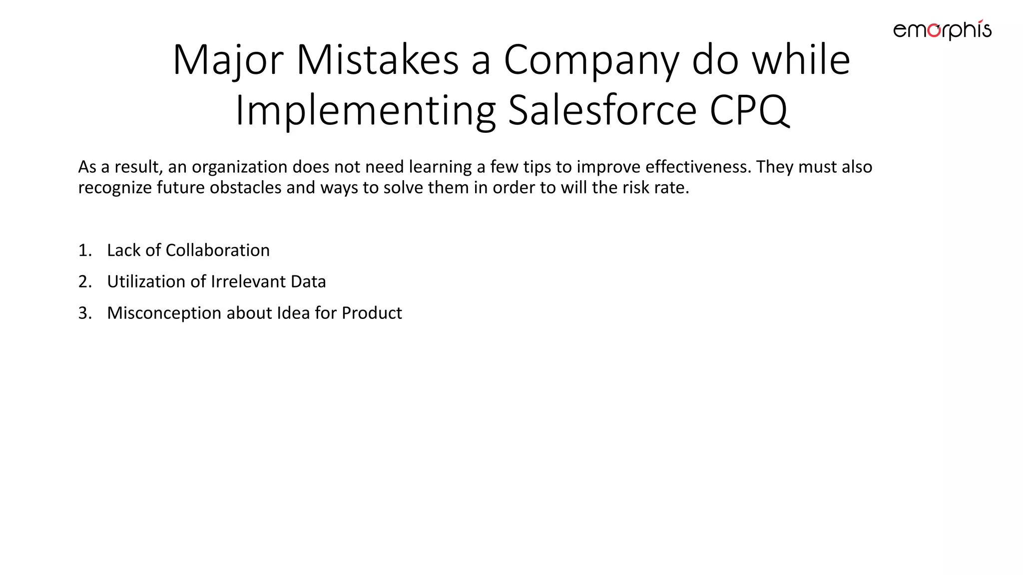 Major Mistakes a Company do while
Implementing Salesforce CPQ
As a result, an organization does not need learning a few tips to improve effectiveness. They must also
recognize future obstacles and ways to solve them in order to will the risk rate.
1. Lack of Collaboration
2. Utilization of Irrelevant Data
3. Misconception about Idea for Product
 