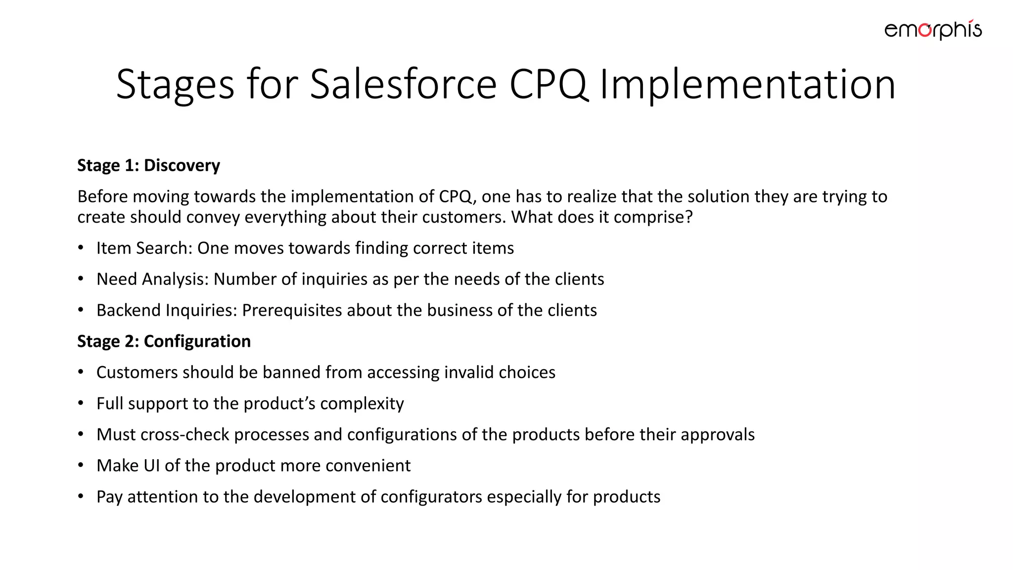 Stages for Salesforce CPQ Implementation
Stage 1: Discovery
Before moving towards the implementation of CPQ, one has to realize that the solution they are trying to
create should convey everything about their customers. What does it comprise?
• Item Search: One moves towards finding correct items
• Need Analysis: Number of inquiries as per the needs of the clients
• Backend Inquiries: Prerequisites about the business of the clients
Stage 2: Configuration
• Customers should be banned from accessing invalid choices
• Full support to the product’s complexity
• Must cross-check processes and configurations of the products before their approvals
• Make UI of the product more convenient
• Pay attention to the development of configurators especially for products
 