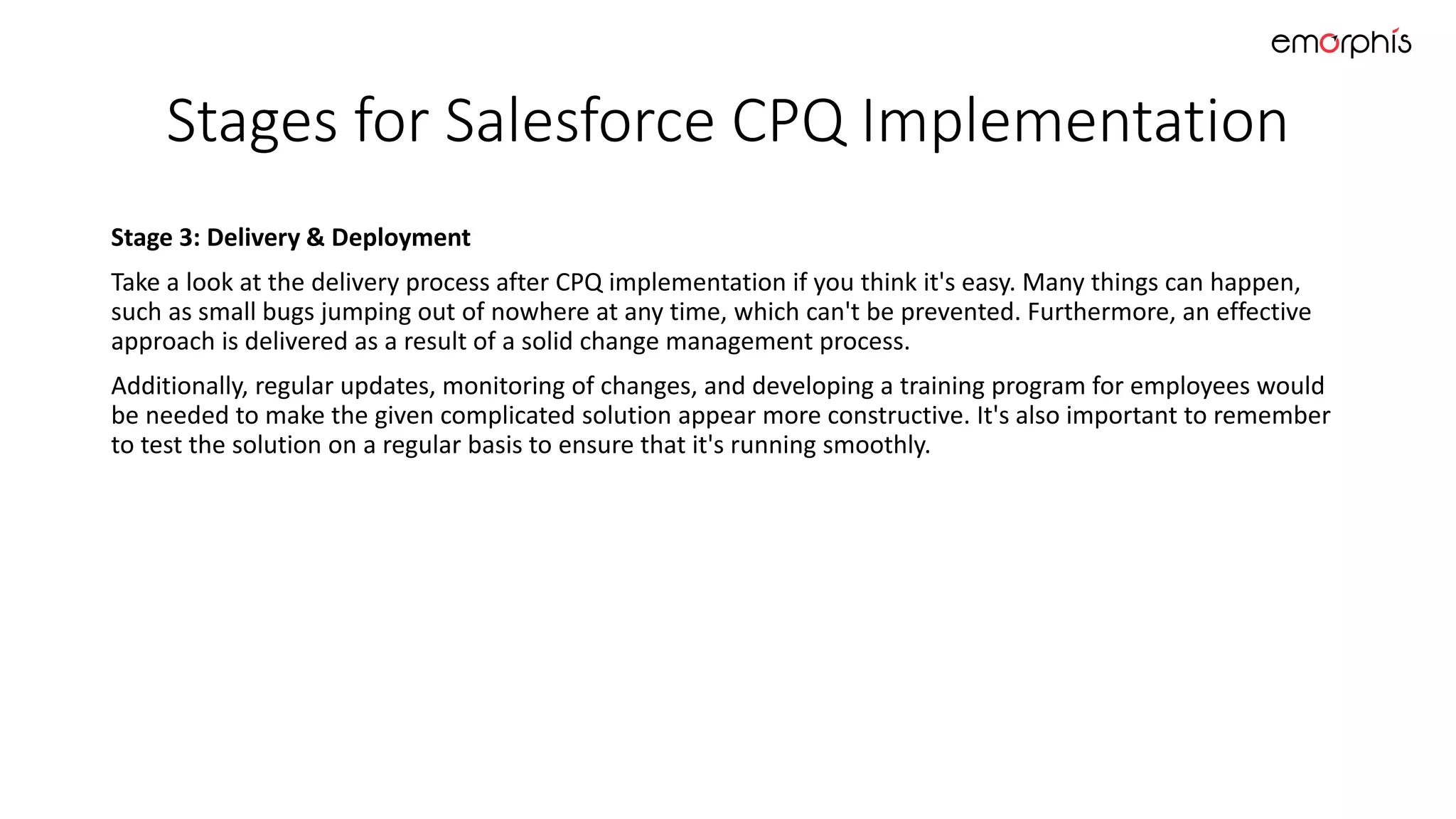 Stages for Salesforce CPQ Implementation
Stage 3: Delivery & Deployment
Take a look at the delivery process after CPQ implementation if you think it's easy. Many things can happen,
such as small bugs jumping out of nowhere at any time, which can't be prevented. Furthermore, an effective
approach is delivered as a result of a solid change management process.
Additionally, regular updates, monitoring of changes, and developing a training program for employees would
be needed to make the given complicated solution appear more constructive. It's also important to remember
to test the solution on a regular basis to ensure that it's running smoothly.
 