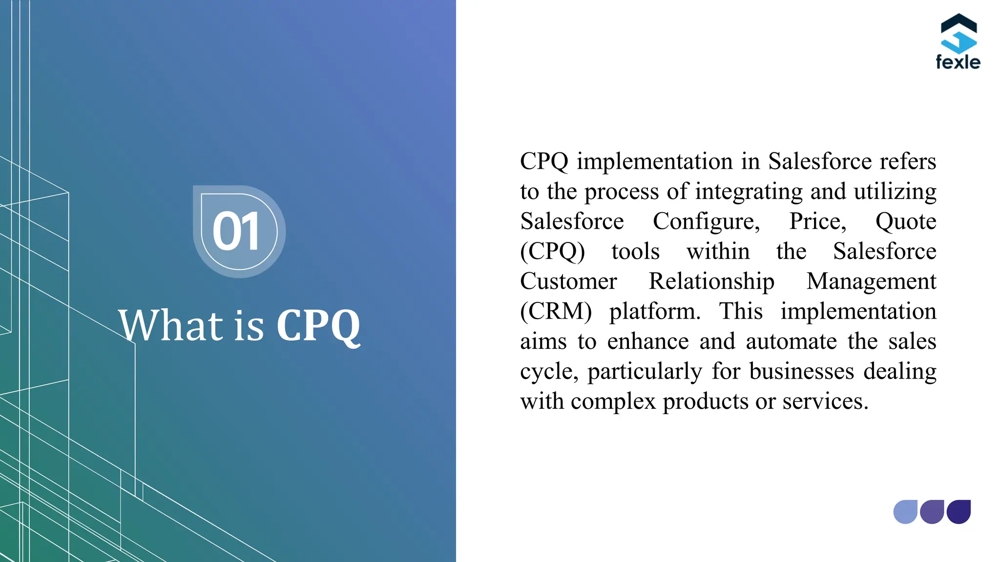 What is CPQ
01
CPQ implementation in Salesforce refers
to the process of integrating and utilizing
Salesforce Configure, Price, Quote
(CPQ) tools within the Salesforce
Customer Relationship Management
(CRM) platform. This implementation
aims to enhance and automate the sales
cycle, particularly for businesses dealing
with complex products or services.
 