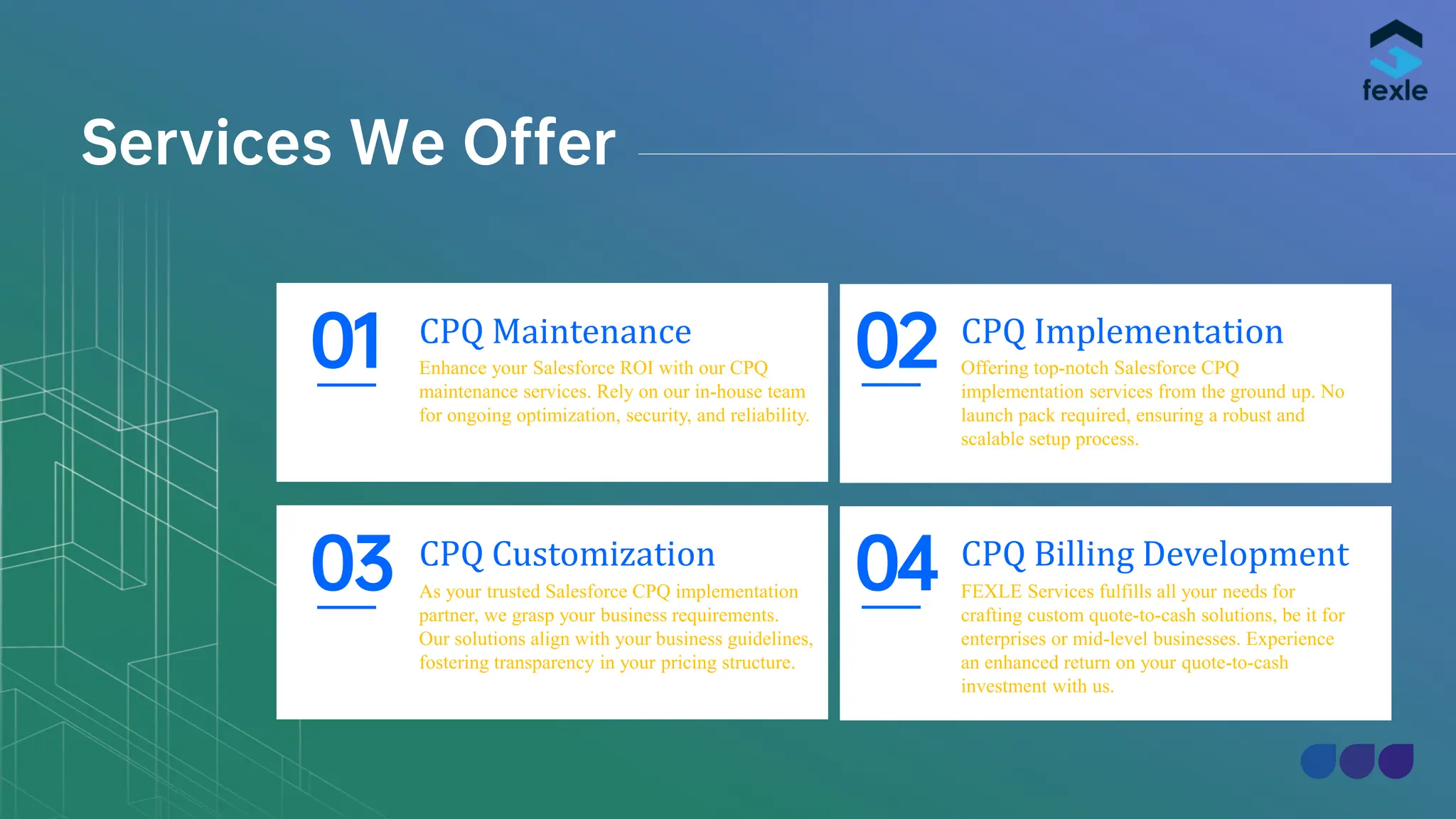 Services We Offer
CPQ Maintenance
Enhance your Salesforce ROI with our CPQ
maintenance services. Rely on our in-house team
for ongoing optimization, security, and reliability.
01 CPQ Implementation
Offering top-notch Salesforce CPQ
implementation services from the ground up. No
launch pack required, ensuring a robust and
scalable setup process.
02
CPQ Customization
As your trusted Salesforce CPQ implementation
partner, we grasp your business requirements.
Our solutions align with your business guidelines,
fostering transparency in your pricing structure.
03 CPQ Billing Development
FEXLE Services fulfills all your needs for
crafting custom quote-to-cash solutions, be it for
enterprises or mid-level businesses. Experience
an enhanced return on your quote-to-cash
investment with us.
04
 
