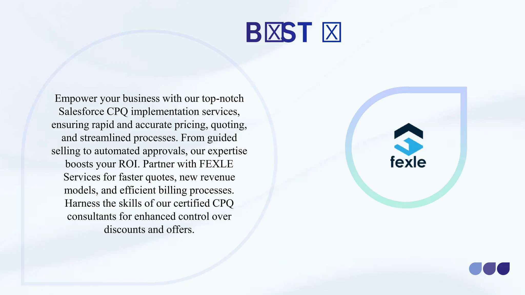 Empower your business with our top-notch
Salesforce CPQ implementation services,
ensuring rapid and accurate pricing, quoting,
and streamlined processes. From guided
selling to automated approvals, our expertise
boosts your ROI. Partner with FEXLE
Services for faster quotes, new revenue
models, and efficient billing processes.
Harness the skills of our certified CPQ
consultants for enhanced control over
discounts and offers.
 