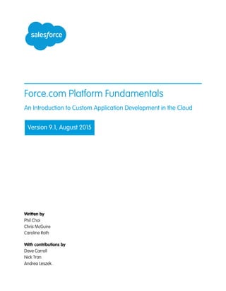 Force.com Platform Fundamentals
An Introduction to Custom Application Development in the Cloud
Version 9.1, August 2015
Written by
Phil Choi
Chris McGuire
Caroline Roth
With contributions by
Dave Carroll
Nick Tran
Andrea Leszek
 