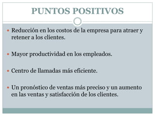 PUNTOS POSITIVOS
 Reducción en los costos de la empresa para atraer y

retener a los clientes.
 Mayor productividad en los empleados.
 Centro de llamadas más eficiente.
 Un pronóstico de ventas más preciso y un aumento

en las ventas y satisfacción de los clientes.

 
