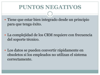 PUNTOS NEGATIVOS
 Tiene que estar bien integrado desde un principio

para que tenga éxito.
 La complejidad de los CRM requiere con frecuencia

del soporte técnico.
 Los datos se pueden convertir rápidamente en

obsoletos si los empleados no utilizan el sistema
correctamente.

 