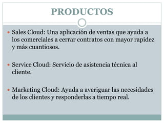 PRODUCTOS
 Sales Cloud: Una aplicación de ventas que ayuda a

los comerciales a cerrar contratos con mayor rapidez
y más cuantiosos.
 Service Cloud: Servicio de asistencia técnica al

cliente.
 Marketing Cloud: Ayuda a averiguar las necesidades

de los clientes y responderlas a tiempo real.

 