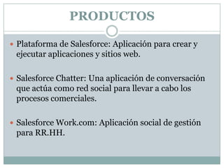 PRODUCTOS
 Plataforma de Salesforce: Aplicación para crear y

ejecutar aplicaciones y sitios web.
 Salesforce Chatter: Una aplicación de conversación

que actúa como red social para llevar a cabo los
procesos comerciales.
 Salesforce Work.com: Aplicación social de gestión

para RR.HH.

 