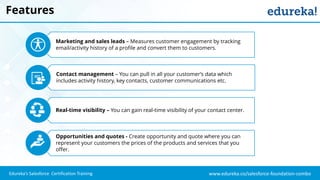 www.edureka.co/salesforce-foundation-comboEdureka’s Salesforce Certification Training
Features
Marketing and sales leads – Measures customer engagement by tracking
email/activity history of a profile and convert them to customers.
Contact management – You can pull in all your customer’s data which
includes activity history, key contacts, customer communications etc.
Real-time visibility – You can gain real-time visibility of your contact center.
Opportunities and quotes - Create opportunity and quote where you can
represent your customers the prices of the products and services that you
offer.
 