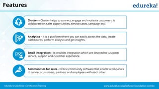 www.edureka.co/salesforce-foundation-comboEdureka’s Salesforce Certification Training
Features
Chatter – Chatter helps to connect, engage and motivate customers. It
collaborate on sales opportunities, service cases, campaign etc.
Analytics – It is a platform where you can easily access the data, create
dashboards, perform analysis and get insights.
Email integration – It provides integration which are devoted to customer
service, support and customer experience.
Communities for sales - Online community software that enables companies
to connect customers, partners and employees with each other.
 