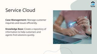 Service Cloud
Case Management: Manage customer
inquiries and issues efficiently.
Knowledge Base: Create a repository of
information to help customers and
agents find solutions quickly.
 
