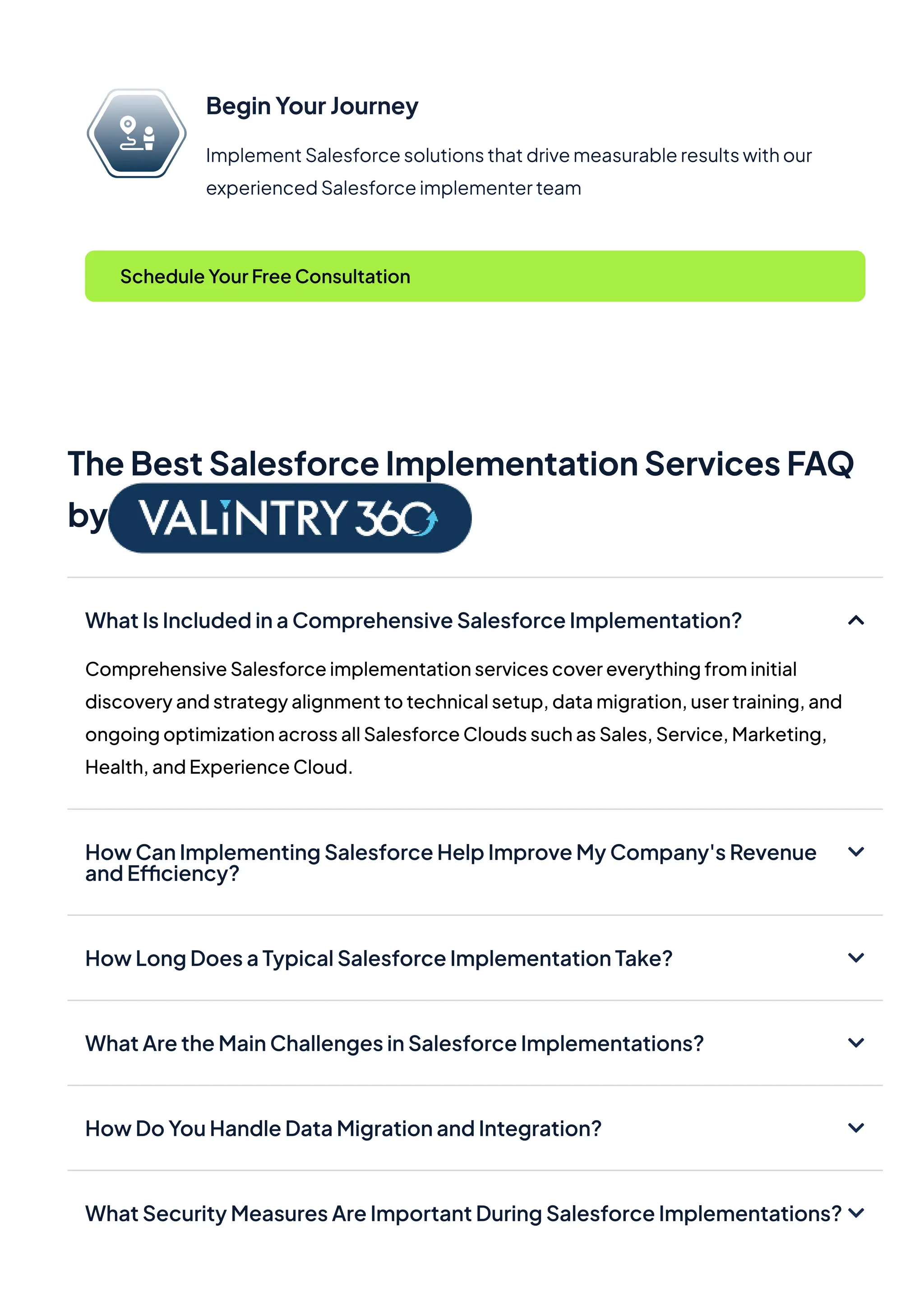 BeginYourJourney
ImplementSalesforcesolutionsthatdrivemeasurableresultswithour
experiencedSalesforceimplementerteam
ScheduleYourFreeConsultation
TheBestSalesforceImplementationServicesFAQ
by
WhatIsIncludedinaComprehensiveSalesforceImplementation?
ComprehensiveSalesforceimplementationservicescovereverythingfrominitial
discoveryandstrategyalignmenttotechnicalsetup,datamigration,usertraining,and
ongoingoptimizationacrossallSalesforceCloudssuchasSales,Service,Marketing,
Health,andExperienceCloud.
HowCanImplementingSalesforceHelpImproveMyCompany'sRevenue
andEfficiency?
HowLongDoesaTypicalSalesforceImplementationTake?
WhatAretheMainChallengesinSalesforceImplementations?
HowDoYouHandleDataMigrationandIntegration?
WhatSecurityMeasuresAreImportantDuringSalesforceImplementations?
 