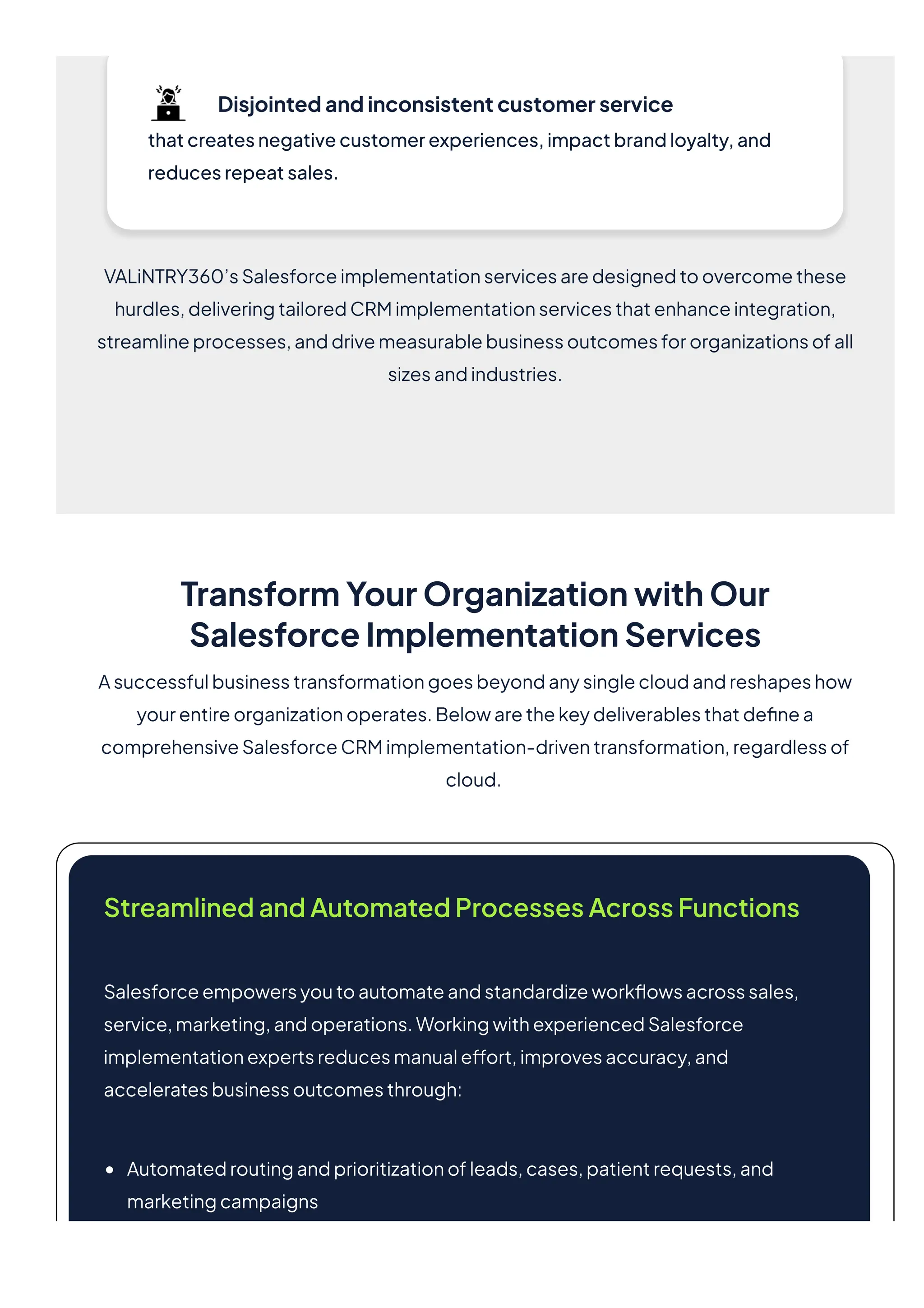 Disjointedandinconsistentcustomerservice
thatcreatesnegativecustomerexperiences,impactbrandloyalty,and
reducesrepeatsales.
VALiNTRY360’sSalesforceimplementationservicesaredesignedtoovercomethese
hurdles,deliveringtailoredCRMimplementationservicesthatenhanceintegration,
streamlineprocesses,anddrivemeasurablebusinessoutcomesfororganizationsofall
sizesandindustries.
TransformYourOrganizationwithOur
SalesforceImplementationServices
Asuccessfulbusinesstransformationgoesbeyondanysinglecloudandreshapeshow
yourentireorganizationoperates.Belowarethekeydeliverablesthatdefinea
comprehensiveSalesforceCRMimplementation-driventransformation,regardlessof
cloud.
StreamlinedandAutomatedProcessesAcrossFunctions
Salesforceempowersyoutoautomateandstandardizeworkflowsacrosssales,
service,marketing,andoperations.WorkingwithexperiencedSalesforce
implementationexpertsreducesmanualeffort,improvesaccuracy,and
acceleratesbusinessoutcomesthrough:
Automatedroutingandprioritizationofleads,cases,patientrequests,and
marketingcampaigns
 