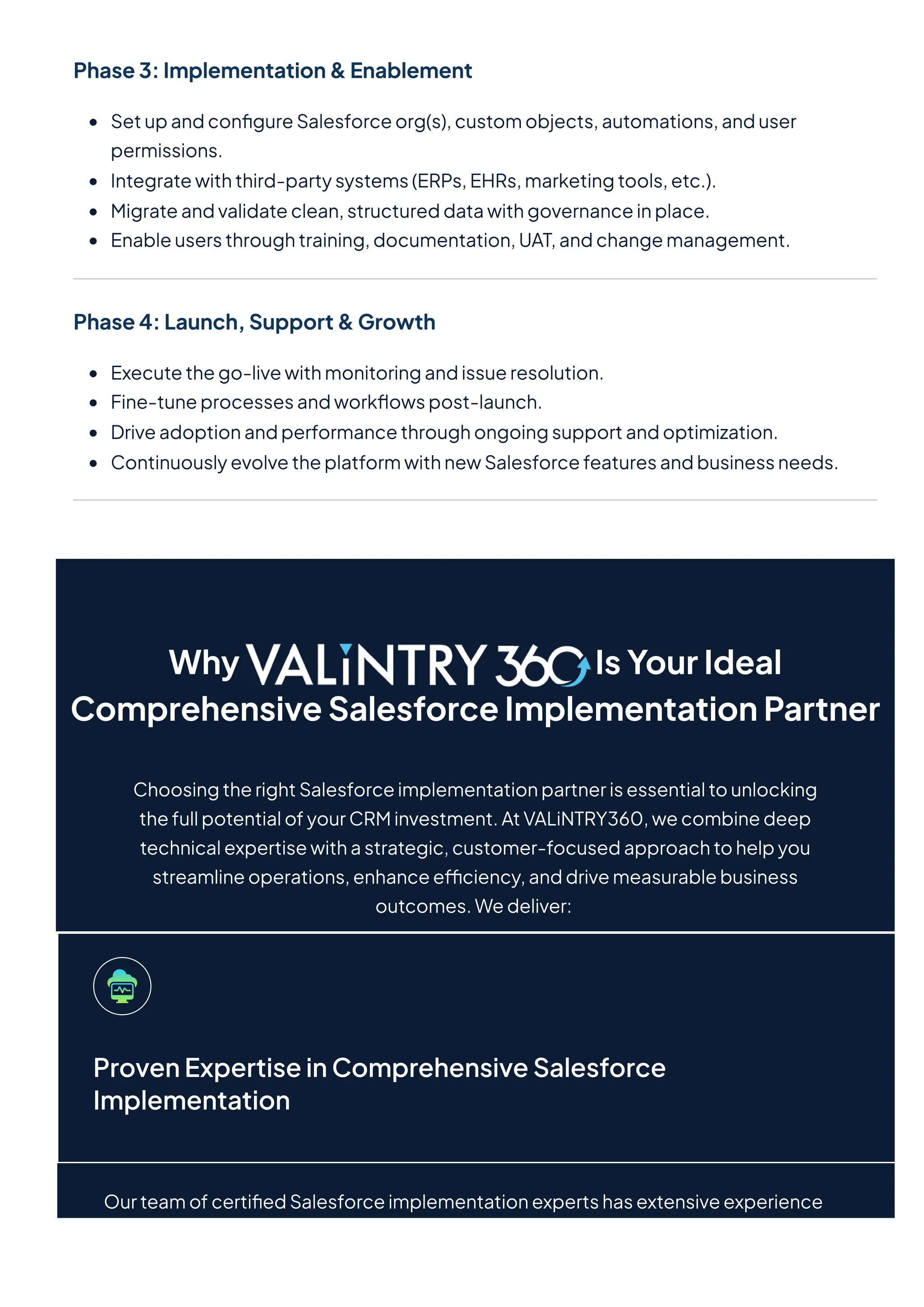 Phase3:Implementation&Enablement
SetupandconfigureSalesforceorg(s),customobjects,automations,anduser
permissions.
Integratewiththird-partysystems(ERPs,EHRs,marketingtools,etc.).
Migrateandvalidateclean,structureddatawithgovernanceinplace.
Enableusersthroughtraining,documentation,UAT,andchangemanagement.
Phase4:Launch,Support&Growth
Executethego-livewithmonitoringandissueresolution.
Fine-tuneprocessesandworkflowspost-launch.
Driveadoptionandperformancethroughongoingsupportandoptimization.
ContinuouslyevolvetheplatformwithnewSalesforcefeaturesandbusinessneeds.
Why IsYourIdeal
ComprehensiveSalesforceImplementationPartner
ChoosingtherightSalesforceimplementationpartnerisessentialtounlocking
thefullpotentialofyourCRMinvestment.AtVALiNTRY360,wecombinedeep
technicalexpertisewithastrategic,customer-focusedapproachtohelpyou
streamlineoperations,enhanceefficiency,anddrivemeasurablebusiness
outcomes.Wedeliver:
ProvenExpertiseinComprehensiveSalesforce
Implementation
OurteamofcertifiedSalesforceimplementationexpertshasextensiveexperience
 