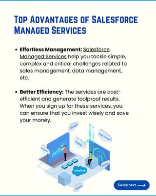 Top Advantages of Salesforce
Managed Services
Effortless Management: Salesforce
Managed Services help you tackle simple,
complex and critical challenges related to
sales management, data management,
etc.
Better Efficiency: The services are cost-
efficient and generate foolproof results.
When you sign up for these services, you
can ensure that you invest wisely and save
your money.
 