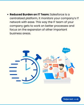 Reduced Burden on IT Team: Salesforce is a
centralized platform, it monitors your company’s IT
network with ease. This way the IT team of your
company gets to work on better processes and
focus on the expansion of other important
business areas.
 
