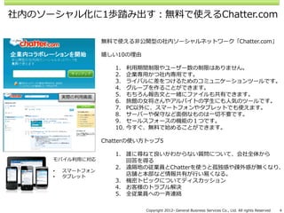 社内のソーシャル化に1歩踏み出す：無料で使えるChatter.com

                   無料で使える非公開型の社内ソーシャルネットワーク「Chatter.com」

                   嬉しい10の理由

                      1.    利用期間制限やユーザー数の制限はありません。
                      2.    企業専用かつ社内専用です。
                      3.    ライバルに差をつけるためのコミュニケーションツールです。
                      4.    グループを作ることができます。
         実際の利用画面      5.    もちろん報告文と一緒にファイルも共有できます。
                      6.    旅館の女将さんやアルバイトの学生にも人気のツールです。
                      7.    PC以外に、スマートフォンやタブレットでも使えます。
                      8.    サーバーや保守など面倒なものは一切不要です。
                      9.    セールスフォースの機能の１つです。
                      10.   今すぐ、無料で始めることができます。

                   Chatterの使い方トップ5

                      1. 誰に尋ねて良いかわからない質問について、会社全体から
     モバイル利用に対応           回答を得る
                      2. 遠隔地の従業員とChatterを使うと孤独感や疎外感が無くなり、
     •   スマートフォン
     •   タブレット           店舗と本部など情報共有が行い易くなる。
                      3. 機密トピックについてディスカッション
                      4. お客様のトラブル解決
                      5. 全従業員への一斉連絡

                               Copyright 2012- General Business Services Co., Ltd. All rights Reserved   4
 