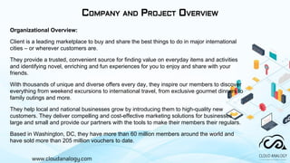 www.cloudanalogy.com
COMPANY AND PROJECT OVERVIEW
Organizational Overview:
Client is a leading marketplace to buy and share the best things to do in major international
cities – or wherever customers are.
They provide a trusted, convenient source for finding value on everyday items and activities
and identifying novel, enriching and fun experiences for you to enjoy and share with your
friends.
With thousands of unique and diverse offers every day, they inspire our members to discover
everything from weekend excursions to international travel, from exclusive gourmet dinners to
family outings and more.
They help local and national businesses grow by introducing them to high-quality new
customers. They deliver compelling and cost-effective marketing solutions for businesses
large and small and provide our partners with the tools to make their members their regulars.
Based in Washington, DC, they have more than 60 million members around the world and
have sold more than 205 million vouchers to date.
 