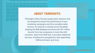 ABOUT TDINSIGHTS:
TDInsights offers the best quality data solutions that
are designed to boost the performance of your
marketing campaigns and drive excellent sales
revenue. Its network is spread across the globe,
keeping the B2B database enriched with 50+ million
records from top companies in more than 60+
countries. Apart from B2B lists, it provides additional
services, including list management, data appending,
CRM enrichment, and more.
www.tdinsights.com
 