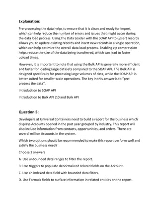 Explanation:
Pre-processing the data helps to ensure that it is clean and ready for import,
which can help reduce the number of errors and issues that might occur during
the data load process. Using the Data Loader with the SOAP API to upsert records
allows you to update existing records and insert new records in a single operation,
which can help optimize the overall data load process. Enabling zip compression
helps reduce the size of the data being transferred, which can lead to faster
upload times.
However, it is important to note that using the Bulk API is generally more efficient
and faster for loading large datasets compared to the SOAP API. The Bulk API is
designed specifically for processing large volumes of data, while the SOAP API is
better suited for smaller-scale operations. The key in this answer is to “pre-
process the data“.
Introduction to SOAP API
Introduction to Bulk API 2.0 and Bulk API
Question 5:
Developers at Universal Containers need to build a report for the business which
displays Accounts opened in the past year grouped by industry. This report will
also include information from contacts, opportunities, and orders. There are
several million Accounts in the system.
Which two options should be recommended to make this report perform well and
satisfy the business need?
Choose 2 answers
A. Use unbounded date ranges to filter the report.
B. Use triggers to populate denormalized related fields on the Account.
C. Use an indexed data field with bounded data filters.
D. Use Formula fields to surface information in related entities on the report.
 