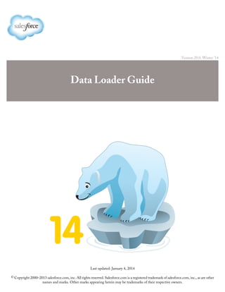 Version 29.0: Winter ’14
Data Loader Guide
Last updated: January 4, 2014
© Copyright 2000–2013 salesforce.com, inc. All rights reserved. Salesforce.com is a registered trademark of salesforce.com, inc., as are other
names and marks. Other marks appearing herein may be trademarks of their respective owners.
 