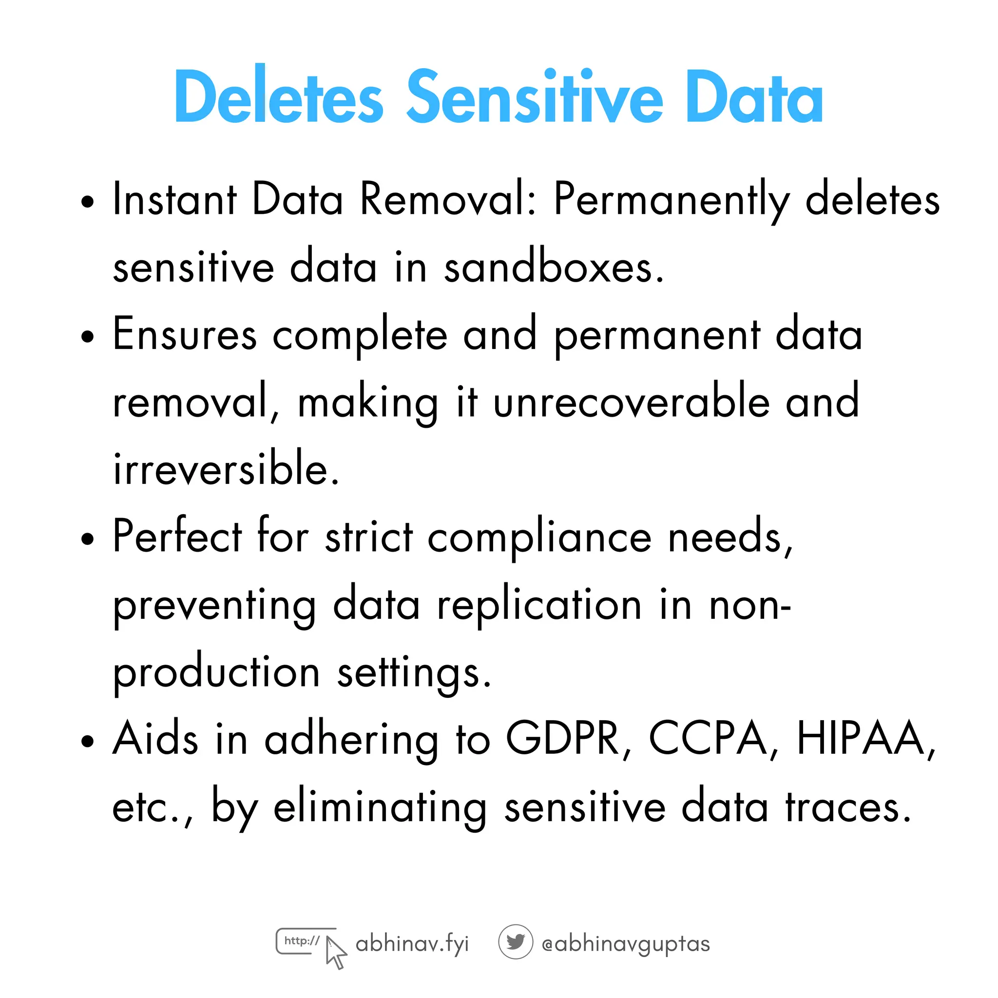 Deletes Sensitive Data
Instant Data Removal: Permanently deletes
sensitive data in sandboxes.
Ensures complete and permanent data
removal, making it unrecoverable and
irreversible.
Perfect for strict compliance needs,
preventing data replication in non-
production settings.
Aids in adhering to GDPR, CCPA, HIPAA,
etc., by eliminating sensitive data traces.
abhinav.fyi @abhinavguptas
 