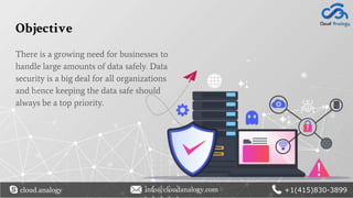Objective
There is a growing need for businesses to
handle large amounts of data safely. Data
security is a big deal for all organizations
and hence keeping the data safe should
always be a top priority.
cloud.analogy info@cloudanalogy.com +1(415)830-3899