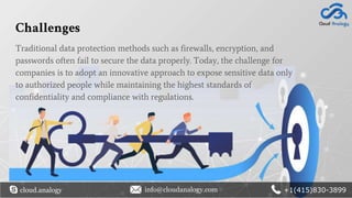 Challenges
cloud.analogy info@cloudanalogy.com +1(415)830-3899
Traditional data protection methods such as firewalls, encryption, and
passwords often fail to secure the data properly. Today, the challenge for
companies is to adopt an innovative approach to expose sensitive data only
to authorized people while maintaining the highest standards of
confidentiality and compliance with regulations.