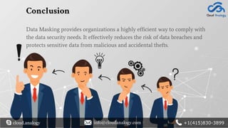 Conclusion
Data Masking provides organizations a highly efficient way to comply with
the data security needs. It effectively reduces the risk of data breaches and
protects sensitive data from malicious and accidental thefts.
cloud.analogy info@cloudanalogy.com +1(415)830-3899