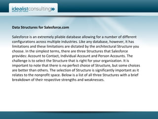 Data Structures for Salesforce.com  Salesforce is an extremely pliable database allowing for a number of different configurations across multiple industries. Like any database, however, it has limitations and these limitations are dictated by the architectural Structure you choose. In the simplest terms, there are three Structures that Salesforce provides: Account to Contact, Individual Account and Person Accounts. The challenge is to select the Structure that is right for your organization. It is important to note that there is no perfect choice of Structure, but some choices are better than others. The selection of Structure is significantly important as it relates to the nonprofit space. Below is a list of all three Structures with a brief breakdown of their respective strengths and weaknesses.  