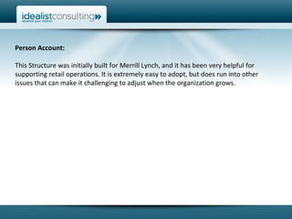 Person Account:  This Structure was initially built for Merrill Lynch, and it has been very helpful for supporting retail operations. It is extremely easy to adopt, but does run into other issues that can make it challenging to adjust when the organization grows.  