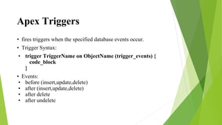Apex Triggers
• fires triggers when the specified database events occur.
• Trigger Syntax:
• trigger TriggerName on ObjectName (trigger_events) {
code_block
}
• Events:
• before (insert,update,delete)
• after (insert,update,delete)
• after delete
• after undelete
 