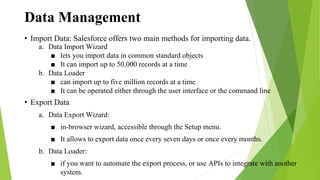 Data Management
• Import Data: Salesforce offers two main methods for importing data.
a. Data Import Wizard
■ lets you import data in common standard objects
■ It can import up to 50,000 records at a time
b. Data Loader
■ can import up to five million records at a time
■ It can be operated either through the user interface or the command line
• Export Data
a. Data Export Wizard:
■ in-browser wizard, accessible through the Setup menu.
■ It allows to export data once every seven days or once every months.
b. Data Loader:
■ if you want to automate the export process, or use APIs to integrate with another
system.
 