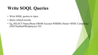 Write SOQL Queries
• Write SOQL queries in Apex.
• Query related records.
• Eg, SELECT Name,Phone FROM Account WHERE (Name='SFDC Computing'
AND NumberOfEmployees>25)
 