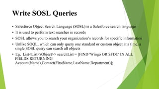 Write SOSL Queries
• Salesforce Object Search Language (SOSL) is a Salesforce search language
• It is used to perform text searches in records
• SOSL allows you to search your organization’s records for specific information
• Unlike SOQL, which can only query one standard or custom object at a time, a
single SOSL query can search all objects
• Eg, List<List<sObject>> searchList = [FIND 'Wingo OR SFDC' IN ALL
FIELDS RETURNING
Account(Name),Contact(FirstName,LastName,Department)];
 