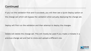 Continued
If you run the validation first and it succeeds, you will then see a Quick Deploy option on
the change set which will bypass the validation when actually deploying the change set.
Deploy will first run the validation and then attempt to deploy the changes.
Delete will delete the change set. This will mostly be used if you made a mistake in a
previous change set and had to clone and upload a different one.
 
