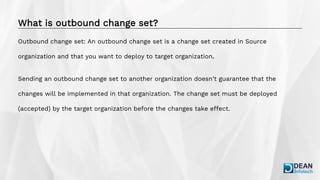 What is outbound change set?
Outbound change set: An outbound change set is a change set created in Source
organization and that you want to deploy to target organization.
Sending an outbound change set to another organization doesn’t guarantee that the
changes will be implemented in that organization. The change set must be deployed
(accepted) by the target organization before the changes take effect.
 