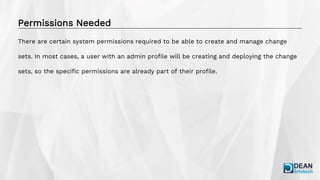 Permissions Needed
There are certain system permissions required to be able to create and manage change
sets. In most cases, a user with an admin profile will be creating and deploying the change
sets, so the specific permissions are already part of their profile.
 