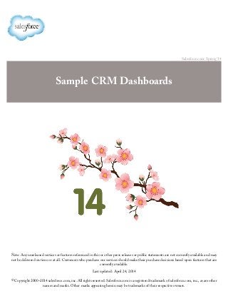 Salesforce.com: Spring ’14
Sample CRM Dashboards
Note: Any unreleased services or features referenced in this or other press releases or public statements are not currently available and may
not be delivered on time or at all. Customers who purchase our services should make their purchase decisions based upon features that are
currently available.
Last updated: April 24, 2014
© Copyright 2000–2014 salesforce.com, inc. All rights reserved. Salesforce.com is a registered trademark of salesforce.com, inc., as are other
names and marks. Other marks appearing herein may be trademarks of their respective owners.
 