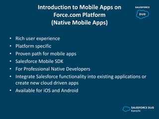 Introduction to Mobile Apps on
Force.com Platform
(Native Mobile Apps)
• Rich user experience
• Platform specific
• Proven path for mobile apps
• Salesforce Mobile SDK
• For Professional Native Developers
• Integrate Salesforce functionality into existing applications or
create new cloud driven apps
• Available for iOS and Android
 