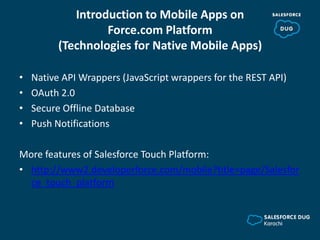 Introduction to Mobile Apps on
Force.com Platform
(Technologies for Native Mobile Apps)
• Native API Wrappers (JavaScript wrappers for the REST API)
• OAuth 2.0
• Secure Offline Database
• Push Notifications
More features of Salesforce Touch Platform:
• http://www2.developerforce.com/mobile?title=page/Salesfor
ce_touch_platform
 