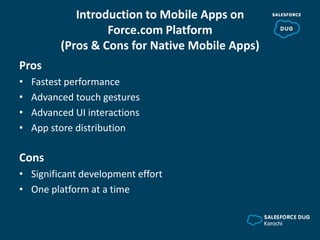 Introduction to Mobile Apps on
Force.com Platform
(Pros & Cons for Native Mobile Apps)
Pros
• Fastest performance
• Advanced touch gestures
• Advanced UI interactions
• App store distribution
Cons
• Significant development effort
• One platform at a time
 