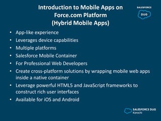 Introduction to Mobile Apps on
Force.com Platform
(Hybrid Mobile Apps)
• App-like experience
• Leverages device capabilities
• Multiple platforms
• Salesforce Mobile Container
• For Professional Web Developers
• Create cross-platform solutions by wrapping mobile web apps
inside a native container
• Leverage powerful HTML5 and JavaScript frameworks to
construct rich user interfaces
• Available for iOS and Android
 
