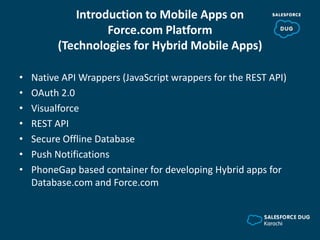 Introduction to Mobile Apps on
Force.com Platform
(Technologies for Hybrid Mobile Apps)
• Native API Wrappers (JavaScript wrappers for the REST API)
• OAuth 2.0
• Visualforce
• REST API
• Secure Offline Database
• Push Notifications
• PhoneGap based container for developing Hybrid apps for
Database.com and Force.com
 